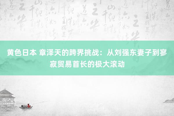 黄色日本 章泽天的跨界挑战：从刘强东妻子到寥寂贸易首长的极大滚动