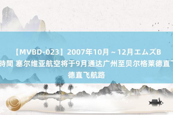 【MVBD-023】2007年10月～12月エムズBEST4時間 塞尔维亚航空将于9月通达广州至贝尔格莱德直飞航路