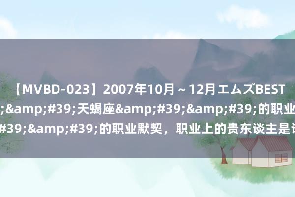 【MVBD-023】2007年10月～12月エムズBEST4時間 对于&#39;&#39;天蝎座&#39;&#39;的职业默契，职业上的贵东谈主是谁呢？