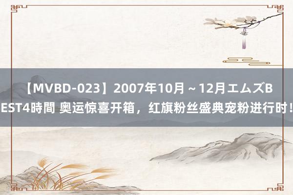 【MVBD-023】2007年10月～12月エムズBEST4時間 奥运惊喜开箱，红旗粉丝盛典宠粉进行时！