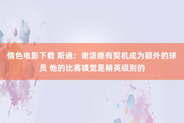 情色电影下载 斯通：谢泼德有契机成为额外的球员 他的比赛嗅觉是精英级别的