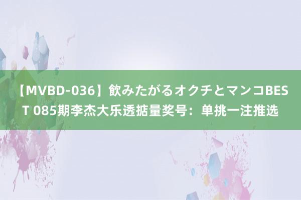 【MVBD-036】飲みたがるオクチとマンコBEST 085期李杰大乐透掂量奖号：单挑一注推选