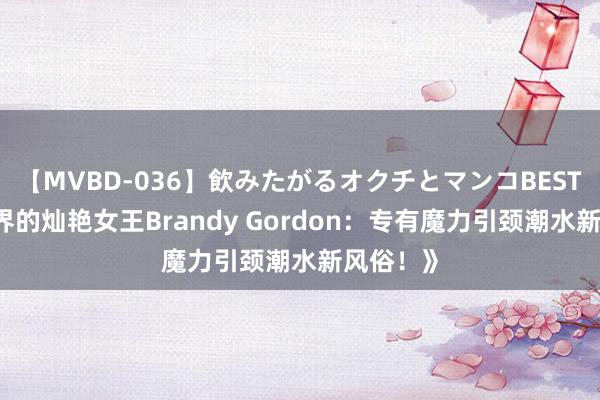 【MVBD-036】飲みたがるオクチとマンコBEST 《先锋界的灿艳女王Brandy Gordon：专有魔力引颈潮水新风俗！》