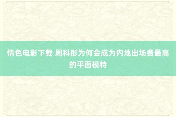 情色电影下载 周科彤为何会成为内地出场费最高的平面模特