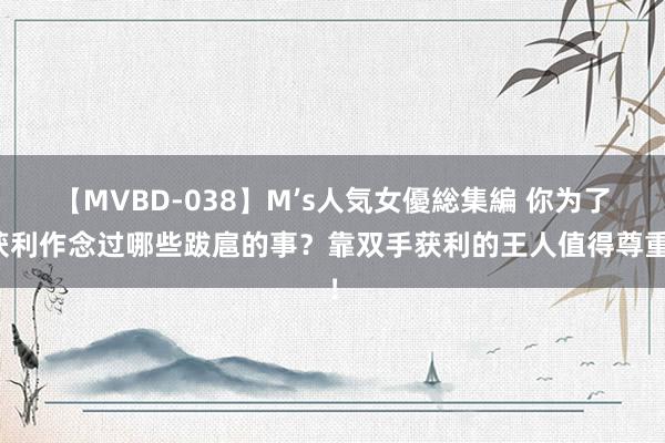 【MVBD-038】M’s人気女優総集編 你为了获利作念过哪些跋扈的事？靠双手获利的王人值得尊重！