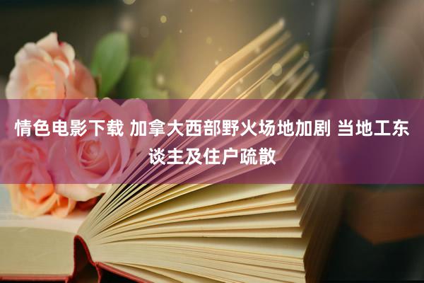 情色电影下载 加拿大西部野火场地加剧 当地工东谈主及住户疏散