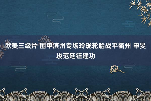 欧美三级片 围甲滨州专场玲珑轮胎战平衢州 申旻埈范廷钰建功