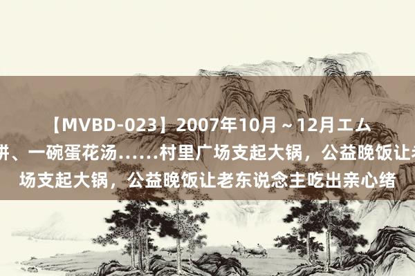 【MVBD-023】2007年10月～12月エムズBEST4時間 几张煎饼、一碗蛋花汤……村里广场支起大锅，公益晚饭让老东说念主吃出亲心绪