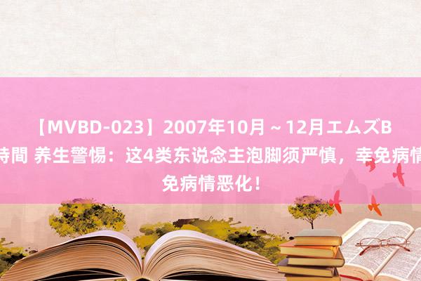 【MVBD-023】2007年10月～12月エムズBEST4時間 养生警惕：这4类东说念主泡脚须严慎，幸免病情恶化！