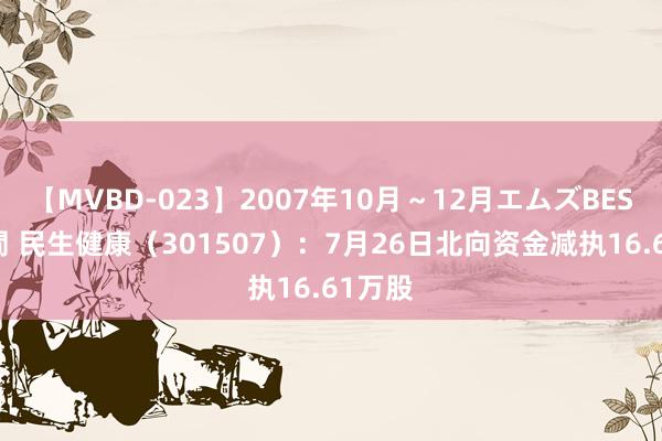 【MVBD-023】2007年10月～12月エムズBEST4時間 民生健康（301507）：7月26日北向资金减执16.61万股