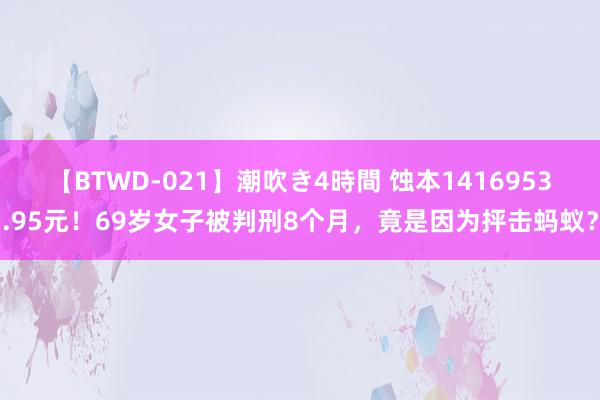 【BTWD-021】潮吹き4時間 蚀本1416953.95元！69岁女子被判刑8个月，竟是因为抨击蚂蚁？