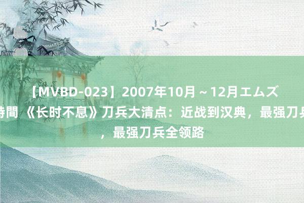 【MVBD-023】2007年10月～12月エムズBEST4時間 《长时不息》刀兵大清点：近战到汉典，最强刀兵全领路