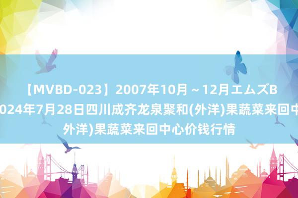 【MVBD-023】2007年10月～12月エムズBEST4時間 2024年7月28日四川成齐龙泉聚和(外洋)果蔬菜来回中心价钱行情