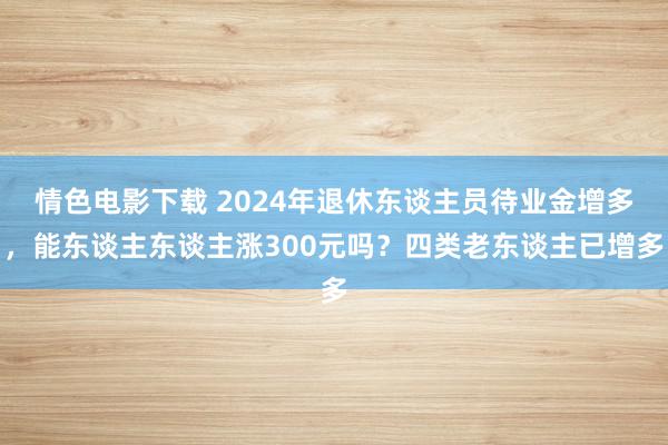 情色电影下载 2024年退休东谈主员待业金增多，能东谈主东谈主涨300元吗？四类老东谈主已增多