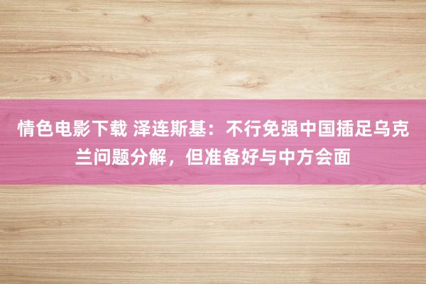 情色电影下载 泽连斯基：不行免强中国插足乌克兰问题分解，但准备好与中方会面