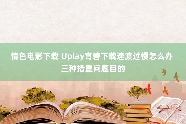 情色电影下载 Uplay育碧下载速渡过慢怎么办 三种措置问题目的