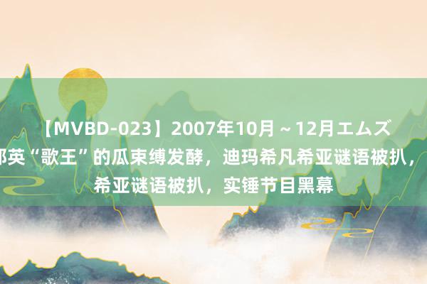 【MVBD-023】2007年10月～12月エムズBEST4時間 那英“歌王”的瓜束缚发酵，迪玛希凡希亚谜语被扒，实锤节目黑幕