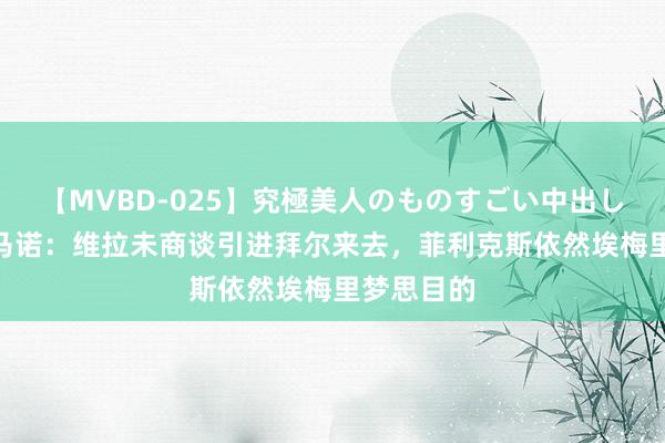 【MVBD-025】究極美人のものすごい中出し4時間 罗马诺：维拉未商谈引进拜尔来去，菲利克斯依然埃梅里梦思目的