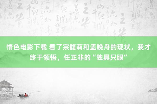 情色电影下载 看了宗馥莉和孟晚舟的现状，我才终于领悟，任正非的“独具只眼”