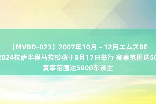 【MVBD-023】2007年10月～12月エムズBEST4時間 2024拉萨半程马拉松将于8月17日举行 赛事范围达5000东谈主