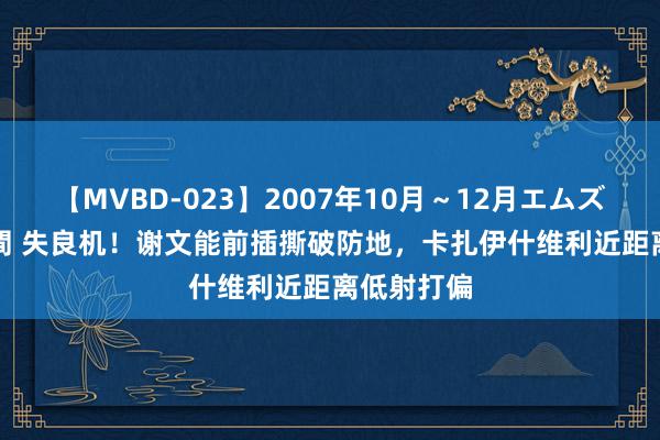 【MVBD-023】2007年10月～12月エムズBEST4時間 失良机！谢文能前插撕破防地，卡扎伊什维利近距离低射打偏