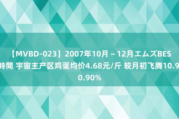 【MVBD-023】2007年10月～12月エムズBEST4時間 宇宙主产区鸡蛋均价4.68元/斤 较月初飞腾10.90%