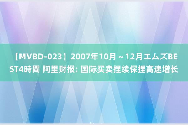 【MVBD-023】2007年10月～12月エムズBEST4時間 阿里财报: 国际买卖捏续保捏高速增长