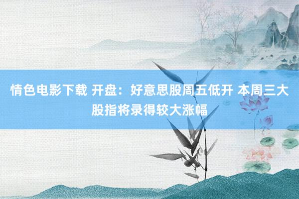 情色电影下载 开盘：好意思股周五低开 本周三大股指将录得较大涨幅