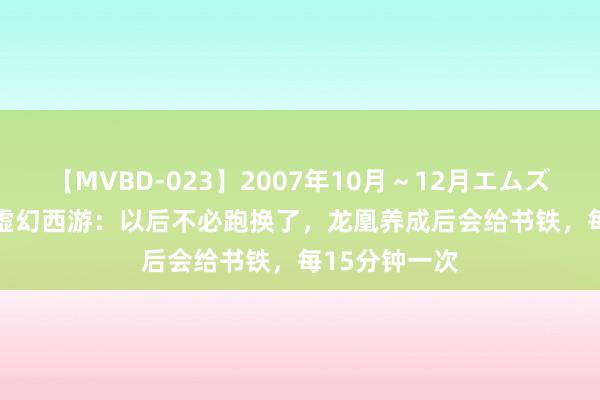 【MVBD-023】2007年10月～12月エムズBEST4時間 虚幻西游：以后不必跑换了，龙凰养成后会给书铁，每15分钟一次