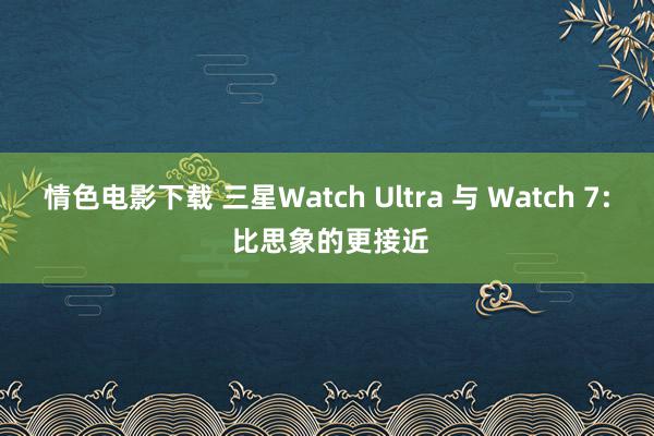 情色电影下载 三星Watch Ultra 与 Watch 7: 比思象的更接近