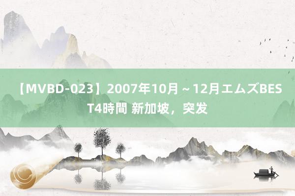 【MVBD-023】2007年10月～12月エムズBEST4時間 新加坡，突发