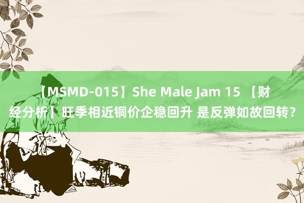 【MSMD-015】She Male Jam 15 【财经分析】旺季相近铜价企稳回升 是反弹如故回转？