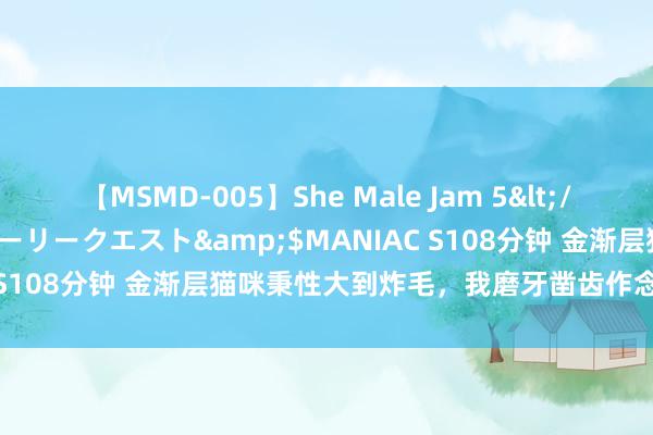 【MSMD-005】She Male Jam 5</a>2008-08-04グローリークエスト&$MANIAC S108分钟 金渐层猫咪秉性大到炸毛，我磨牙凿齿作念出艰巨决定