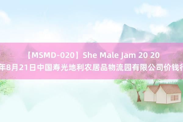 【MSMD-020】She Male Jam 20 2024年8月21日中国寿光地利农居品物流园有限公司价钱行情