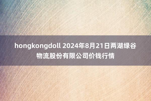 hongkongdoll 2024年8月21日两湖绿谷物流股份有限公司价钱行情