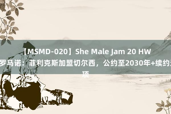 【MSMD-020】She Male Jam 20 HWG！罗马诺：菲利克斯加盟切尔西，公约至2030年+续约选项