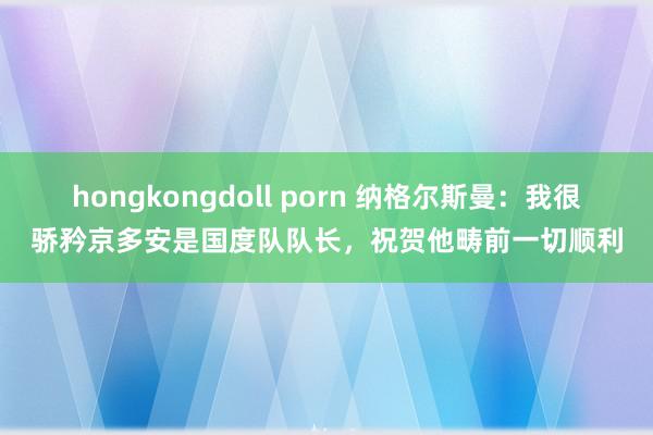 hongkongdoll porn 纳格尔斯曼：我很骄矜京多安是国度队队长，祝贺他畴前一切顺利