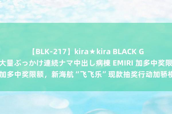 【BLK-217】kira★kira BLACK GAL黒ギャルご奉仕ナース 大量ぶっかけ連続ナマ中出し病棟 EMIRI 加多中奖限额，新海航“飞飞乐”现款抽奖行动加骄横度回馈搭客