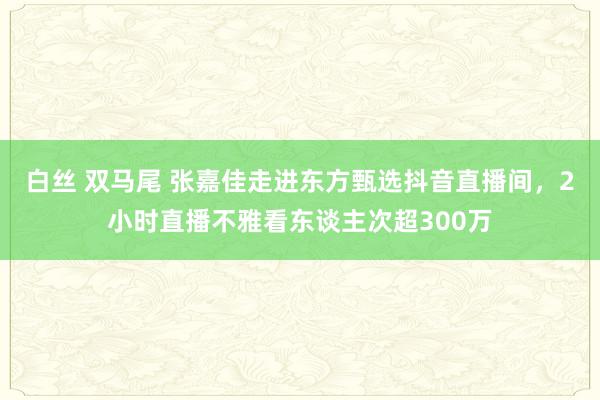 白丝 双马尾 张嘉佳走进东方甄选抖音直播间，2小时直播不雅看东谈主次超300万