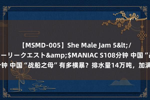 【MSMD-005】She Male Jam 5</a>2008-08-04グローリークエスト&$MANIAC S108分钟 中国“战船之母”有多横暴？排水量14万吨，加满油能绕地球一圈半