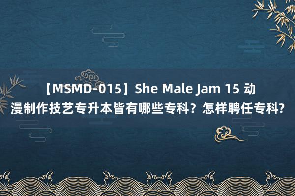 【MSMD-015】She Male Jam 15 动漫制作技艺专升本皆有哪些专科？怎样聘任专科?