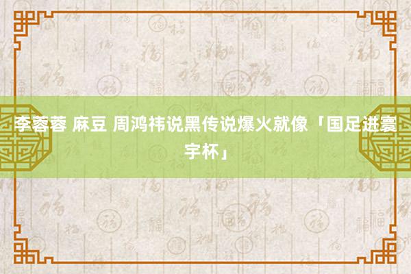 李蓉蓉 麻豆 周鸿祎说黑传说爆火就像「国足进寰宇杯」