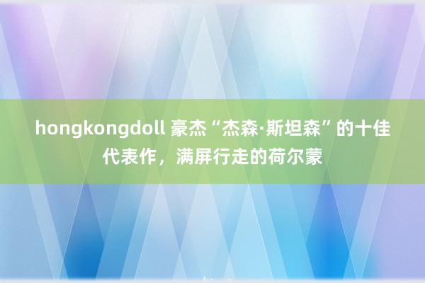 hongkongdoll 豪杰“杰森·斯坦森”的十佳代表作，满屏行走的荷尔蒙