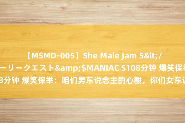 【MSMD-005】She Male Jam 5</a>2008-08-04グローリークエスト&$MANIAC S108分钟 爆笑保举：咱们男东说念主的心酸，你们女东说念主是不懂的！