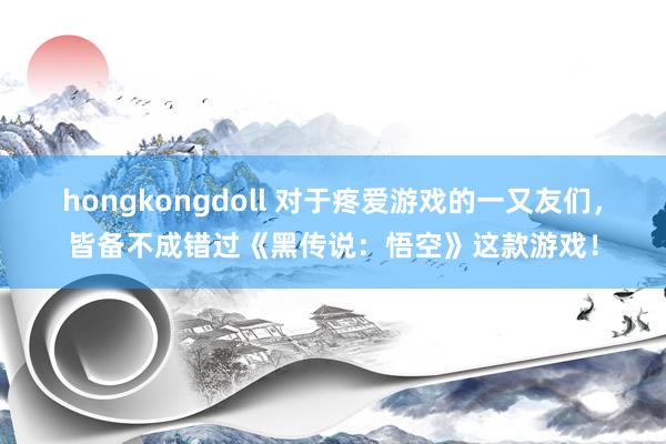 hongkongdoll 对于疼爱游戏的一又友们，皆备不成错过《黑传说：悟空》这款游戏！