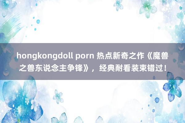 hongkongdoll porn 热点新奇之作《魔兽之兽东说念主争锋》，经典耐看装束错过！