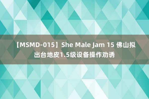 【MSMD-015】She Male Jam 15 佛山拟出台地皮1.5级设备操作劝诱