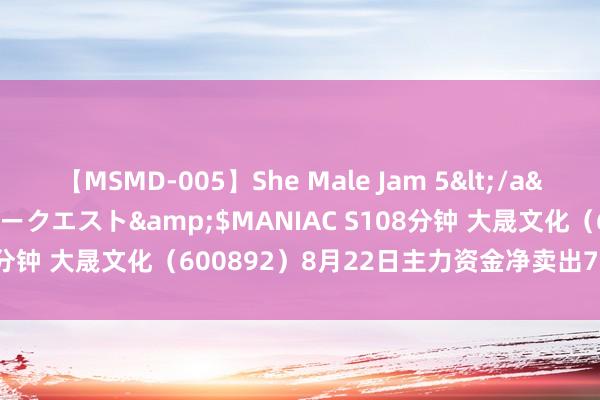 【MSMD-005】She Male Jam 5</a>2008-08-04グローリークエスト&$MANIAC S108分钟 大晟文化（600892）8月22日主力资金净卖出776.68万元