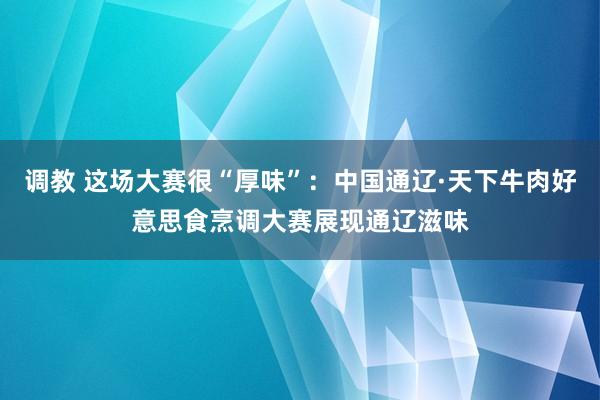 调教 这场大赛很“厚味”：中国通辽·天下牛肉好意思食烹调大赛展现通辽滋味