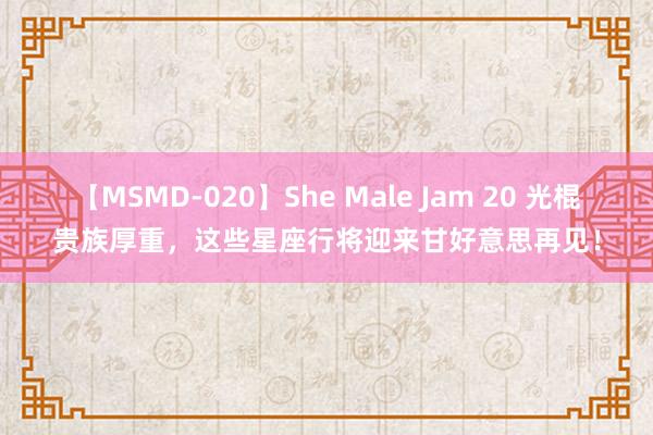 【MSMD-020】She Male Jam 20 光棍贵族厚重，这些星座行将迎来甘好意思再见！